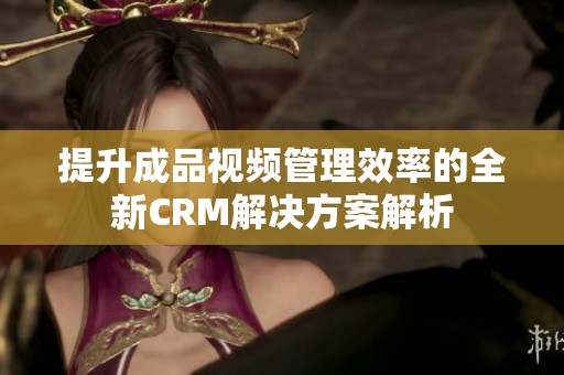 提升成品视频管理效率的全新CRM解决方案解析