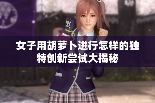 女子用胡萝卜进行怎样的独特创新尝试大揭秘