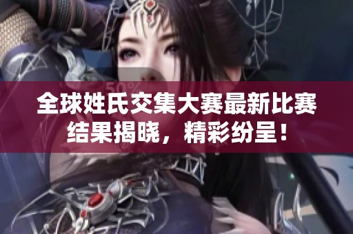 全球姓氏交集大赛最新比赛结果揭晓，精彩纷呈！