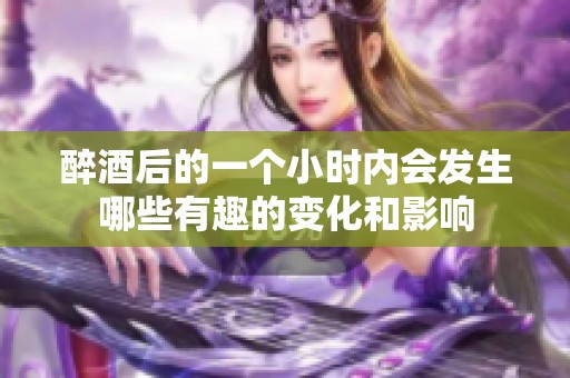 醉酒后的一个小时内会发生哪些有趣的变化和影响