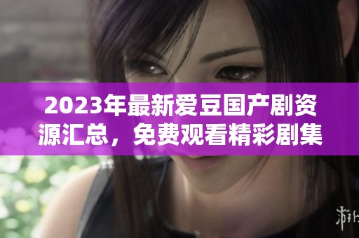 2023年最新爱豆国产剧资源汇总，免费观看精彩剧集推荐