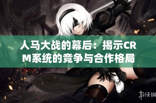 人马大战的幕后：揭示CRM系统的竞争与合作格局