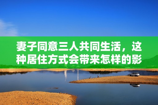 妻子同意三人共同生活，这种居住方式会带来怎样的影响？
