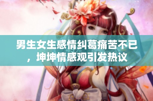 男生女生感情纠葛痛苦不已，坤坤情感观引发热议