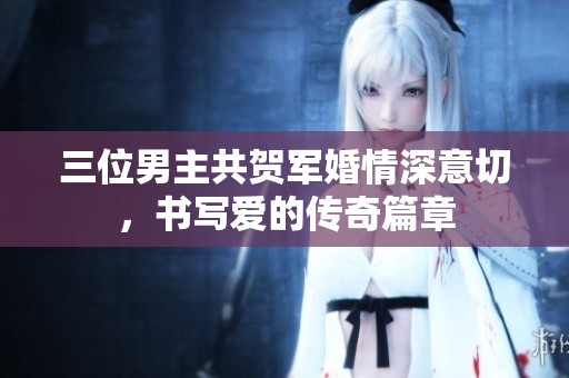 三位男主共贺军婚情深意切，书写爱的传奇篇章