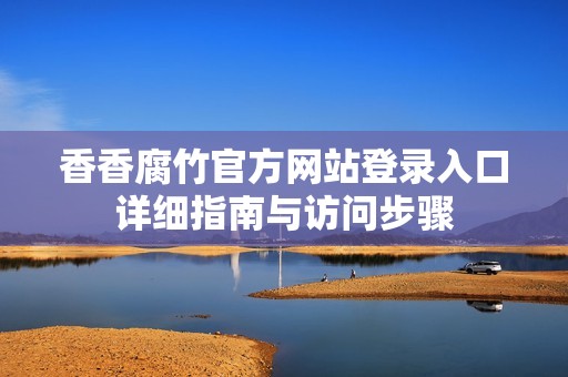 香香腐竹官方网站登录入口详细指南与访问步骤