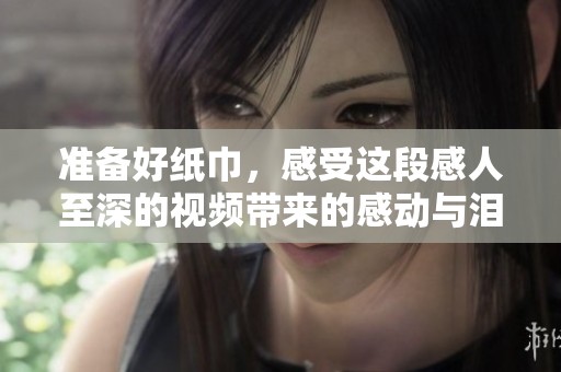 准备好纸巾，感受这段感人至深的视频带来的感动与泪水