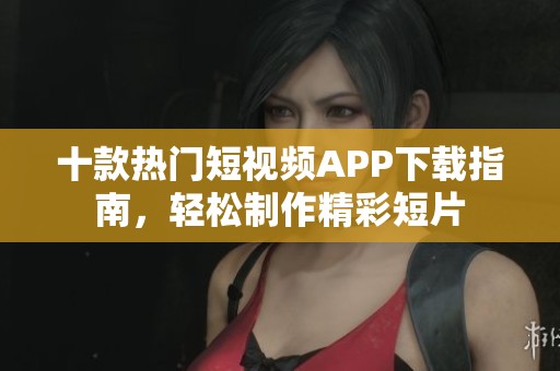 十款热门短视频APP下载指南，轻松制作精彩短片