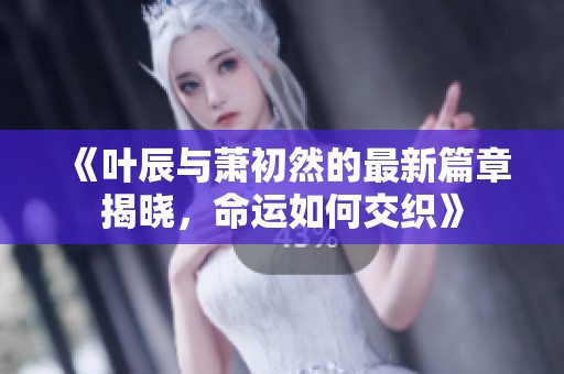 《叶辰与萧初然的最新篇章揭晓，命运如何交织》