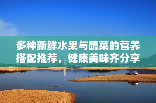 多种新鲜水果与蔬菜的营养搭配推荐，健康美味齐分享