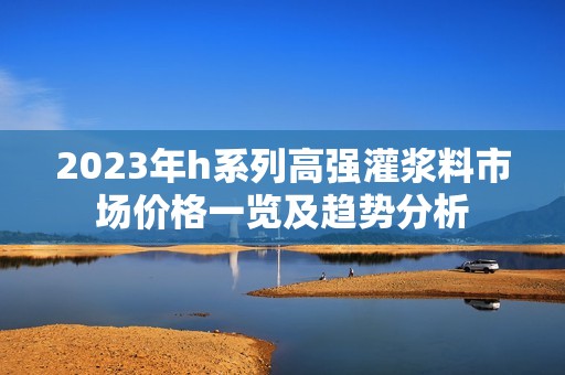 2023年h系列高强灌浆料市场价格一览及趋势分析