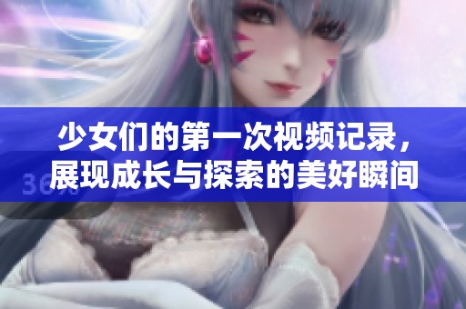 少女们的第一次视频记录，展现成长与探索的美好瞬间