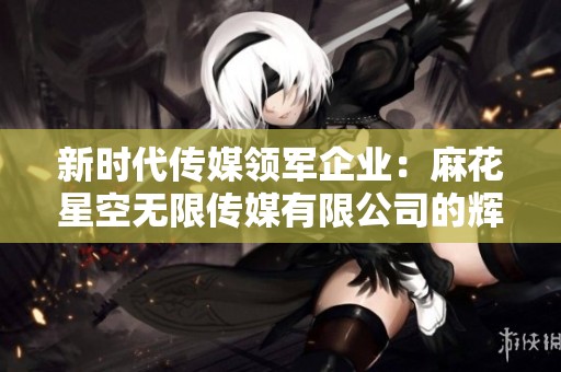 新时代传媒领军企业：麻花星空无限传媒有限公司的辉煌发展之路