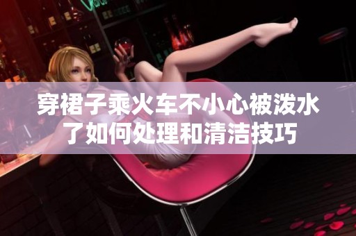 穿裙子乘火车不小心被泼水了如何处理和清洁技巧