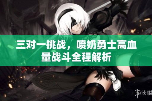 三对一挑战，喷奶勇士高血量战斗全程解析