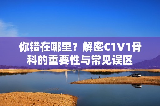 你错在哪里？解密C1V1骨科的重要性与常见误区