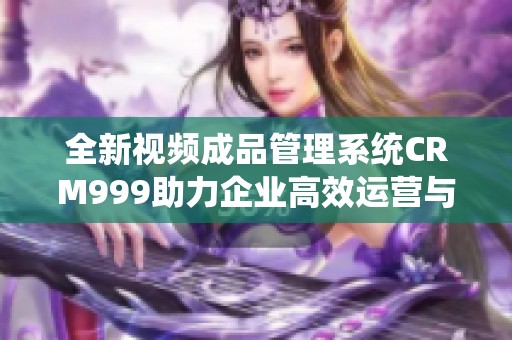全新视频成品管理系统CRM999助力企业高效运营与发展