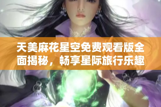 天美麻花星空免费观看版全面揭秘，畅享星际旅行乐趣
