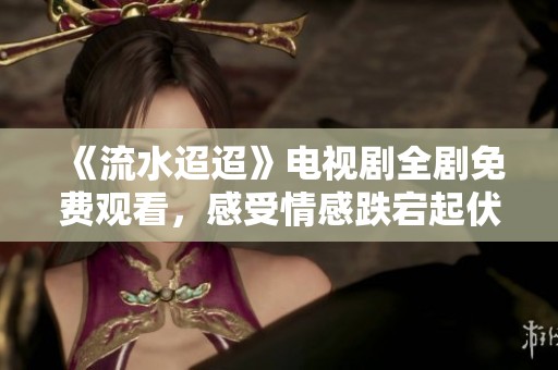 《流水迢迢》电视剧全剧免费观看，感受情感跌宕起伏的故事