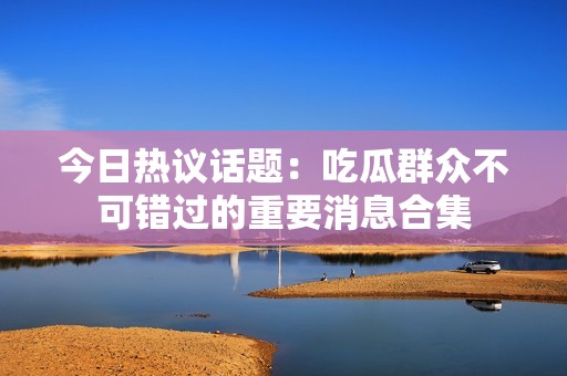 今日热议话题：吃瓜群众不可错过的重要消息合集