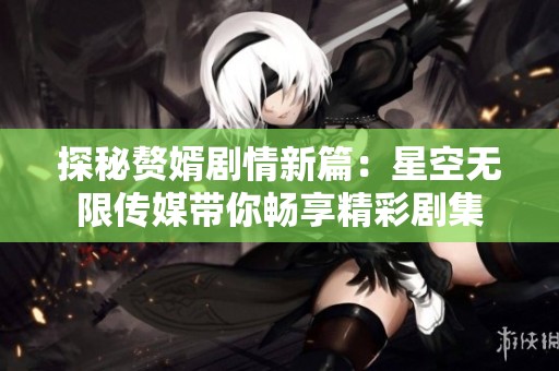 探秘赘婿剧情新篇：星空无限传媒带你畅享精彩剧集