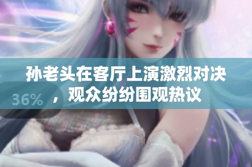 孙老头在客厅上演激烈对决，观众纷纷围观热议