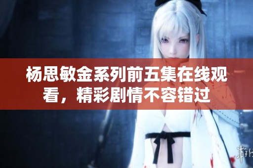 杨思敏金系列前五集在线观看，精彩剧情不容错过