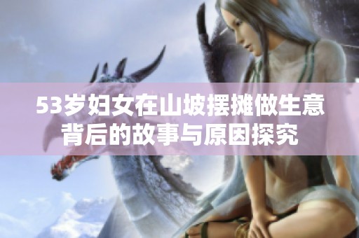 53岁妇女在山坡摆摊做生意背后的故事与原因探究