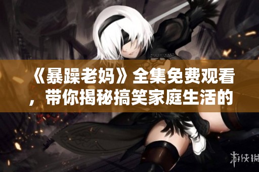《暴躁老妈》全集免费观看，带你揭秘搞笑家庭生活的奇妙瞬间！