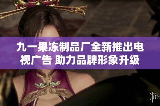 九一果冻制品厂全新推出电视广告 助力品牌形象升级