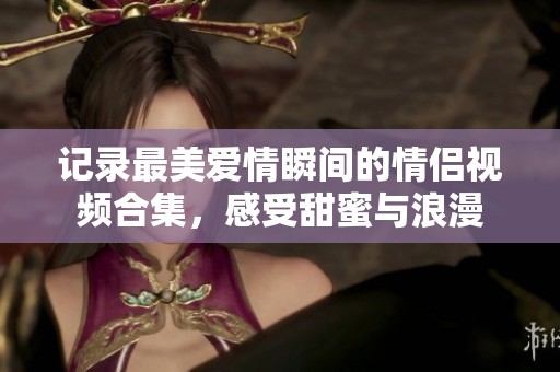 记录最美爱情瞬间的情侣视频合集，感受甜蜜与浪漫