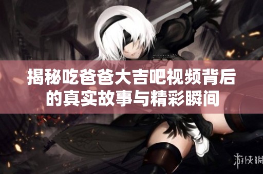 揭秘吃爸爸大吉吧视频背后的真实故事与精彩瞬间