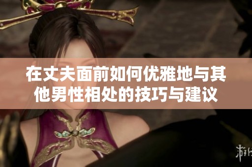 在丈夫面前如何优雅地与其他男性相处的技巧与建议