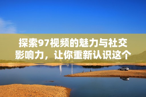 探索97视频的魅力与社交影响力，让你重新认识这个平台