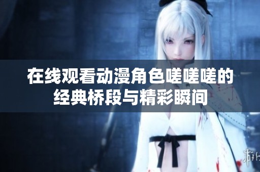 在线观看动漫角色嗟嗟嗟的经典桥段与精彩瞬间