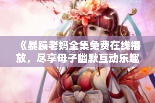 《暴躁老妈全集免费在线播放，尽享母子幽默互动乐趣》