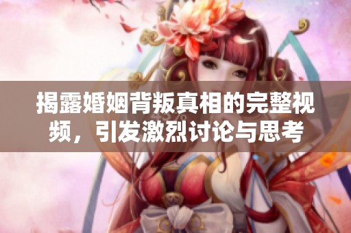 揭露婚姻背叛真相的完整视频，引发激烈讨论与思考