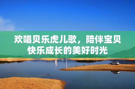 欢唱贝乐虎儿歌，陪伴宝贝快乐成长的美好时光