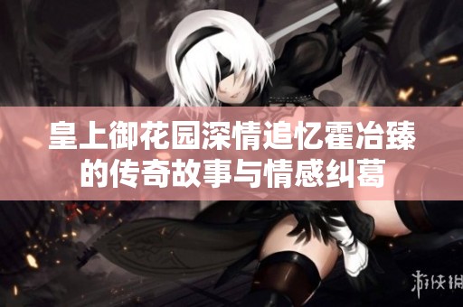 皇上御花园深情追忆霍冶臻的传奇故事与情感纠葛