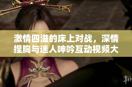 激情四溢的床上对战，深情捏胸与迷人呻吟互动视频大放送