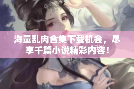 海量乱肉合集下载机会，尽享千篇小说精彩内容！