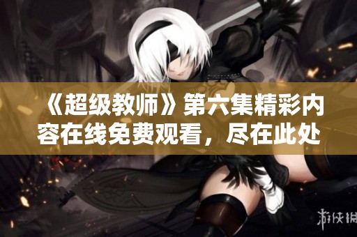 《超级教师》第六集精彩内容在线免费观看，尽在此处！