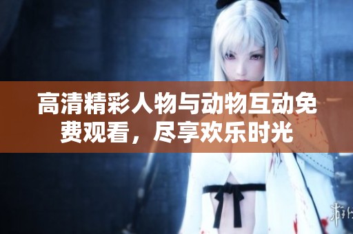 高清精彩人物与动物互动免费观看，尽享欢乐时光
