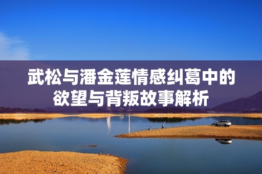 武松与潘金莲情感纠葛中的欲望与背叛故事解析