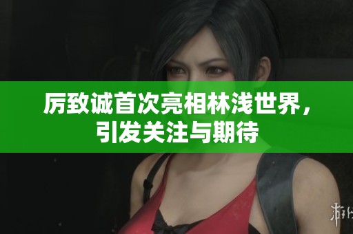 厉致诚首次亮相林浅世界，引发关注与期待
