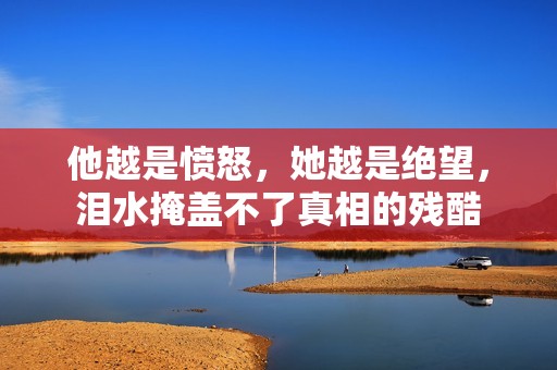 他越是愤怒，她越是绝望，泪水掩盖不了真相的残酷