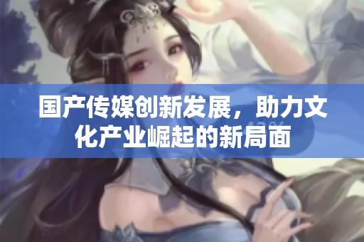 国产传媒创新发展，助力文化产业崛起的新局面