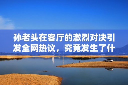 孙老头在客厅的激烈对决引发全网热议，究竟发生了什么