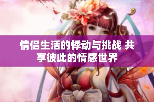 情侣生活的悸动与挑战 共享彼此的情感世界