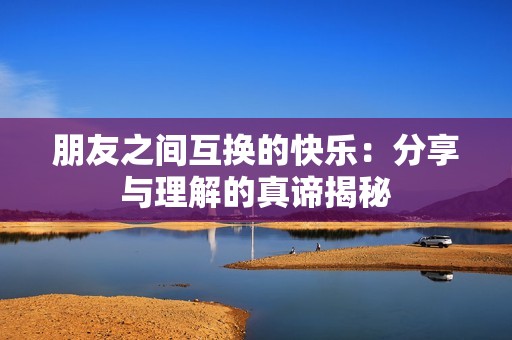 朋友之间互换的快乐：分享与理解的真谛揭秘